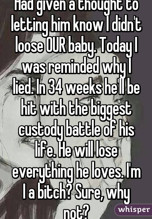 Had given a thought to letting him know I didn't loose OUR baby. Today I was reminded why I lied. In 34 weeks he'll be hit with the biggest custody battle of his life. He will lose everything he loves. I'm I a bitch? Sure, why not?