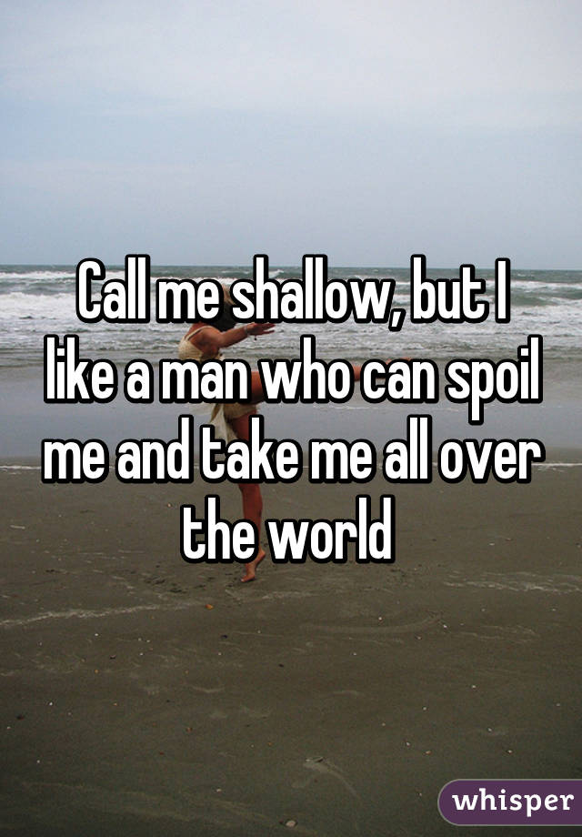 Call me shallow, but I like a man who can spoil me and take me all over the world 