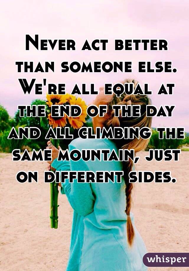 Never act better than someone else. We're all equal at the end of the day and all climbing the same mountain, just on different sides.