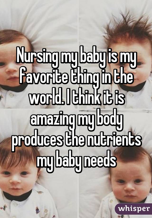 Nursing my baby is my favorite thing in the world. I think it is amazing my body produces the nutrients my baby needs