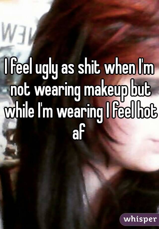 I feel ugly as shit when I'm not wearing makeup but while I'm wearing I feel hot af 