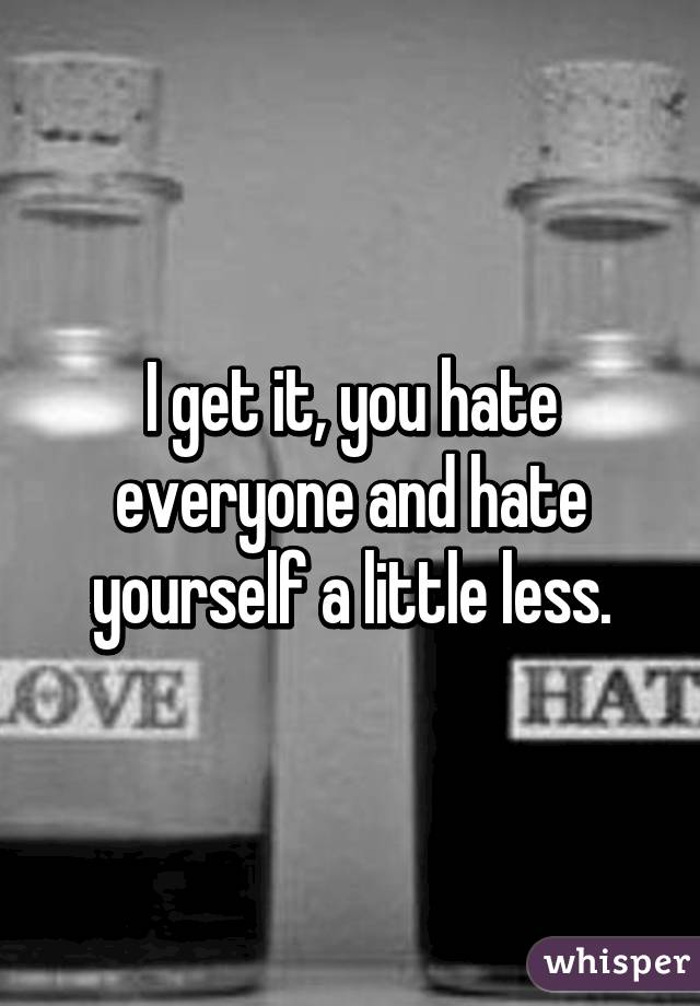 I get it, you hate everyone and hate yourself a little less.
