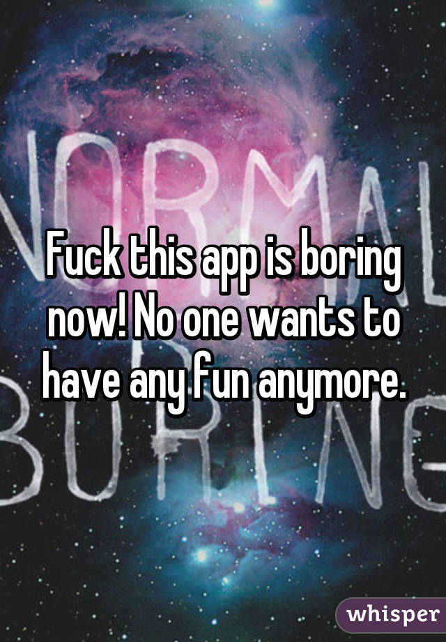 Fuck this app is boring now! No one wants to have any fun anymore.