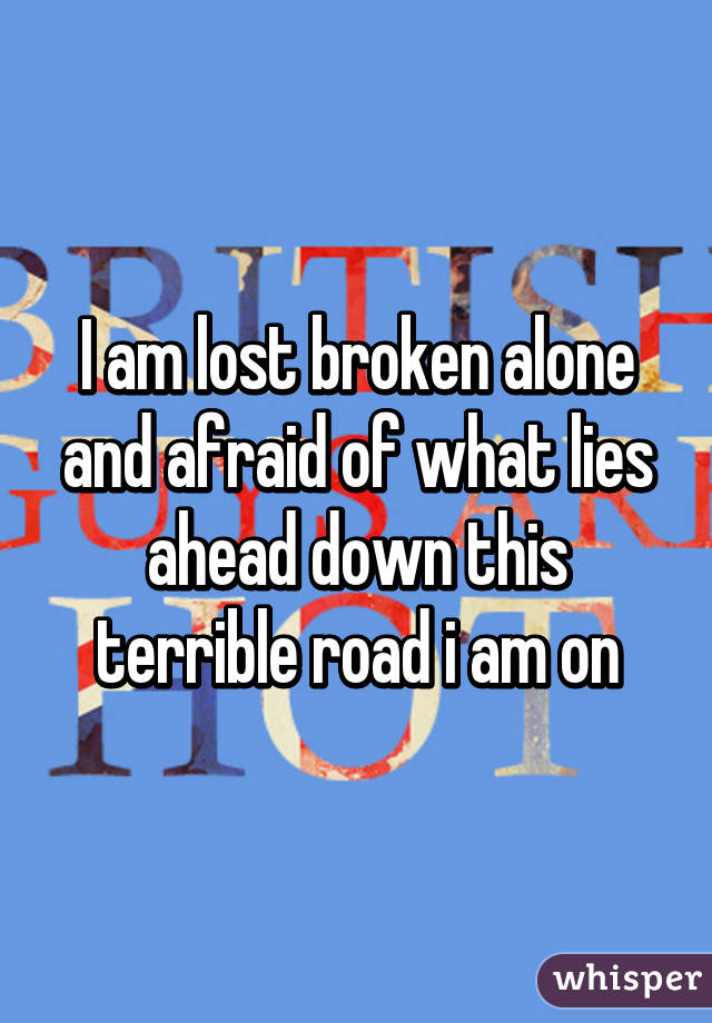 I am lost broken alone and afraid of what lies ahead down this terrible road i am on