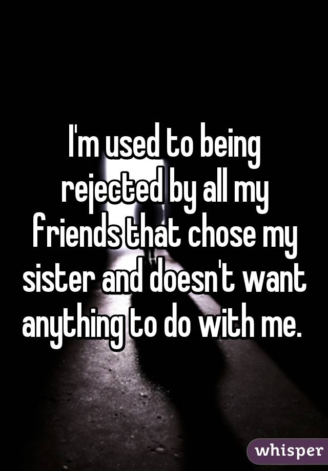 I'm used to being rejected by all my friends that chose my sister and doesn't want anything to do with me. 