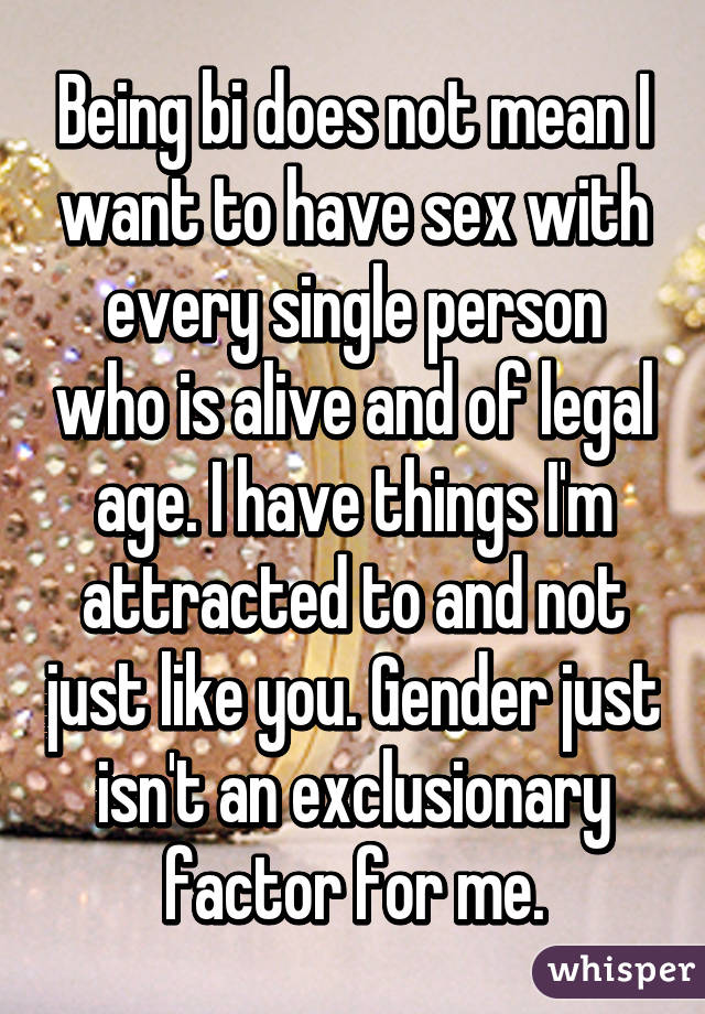 Being bi does not mean I want to have sex with every single person who is alive and of legal age. I have things I'm attracted to and not just like you. Gender just isn't an exclusionary factor for me.