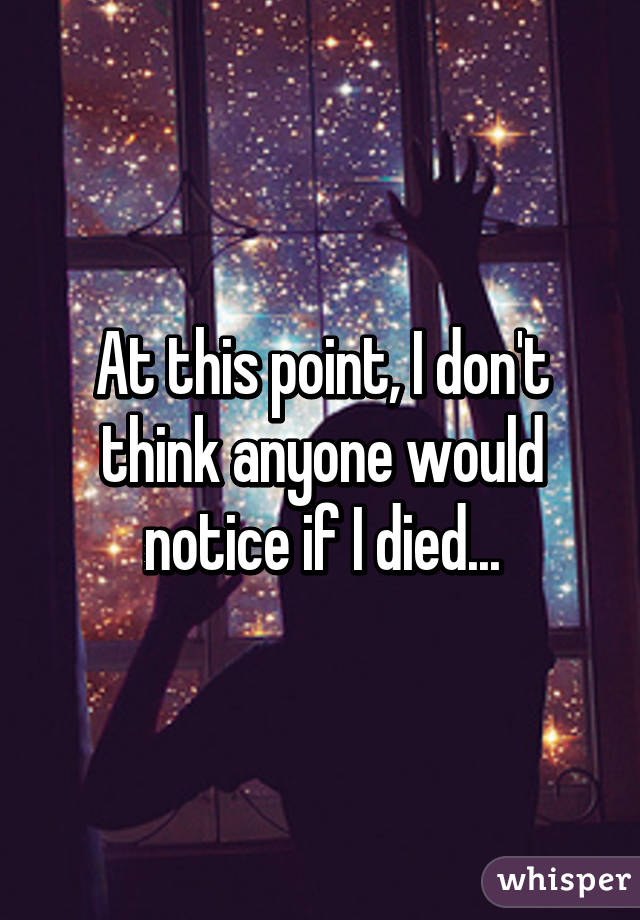 At this point, I don't think anyone would notice if I died...