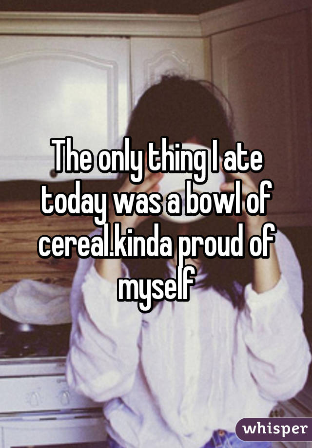 The only thing I ate today was a bowl of cereal.kinda proud of myself