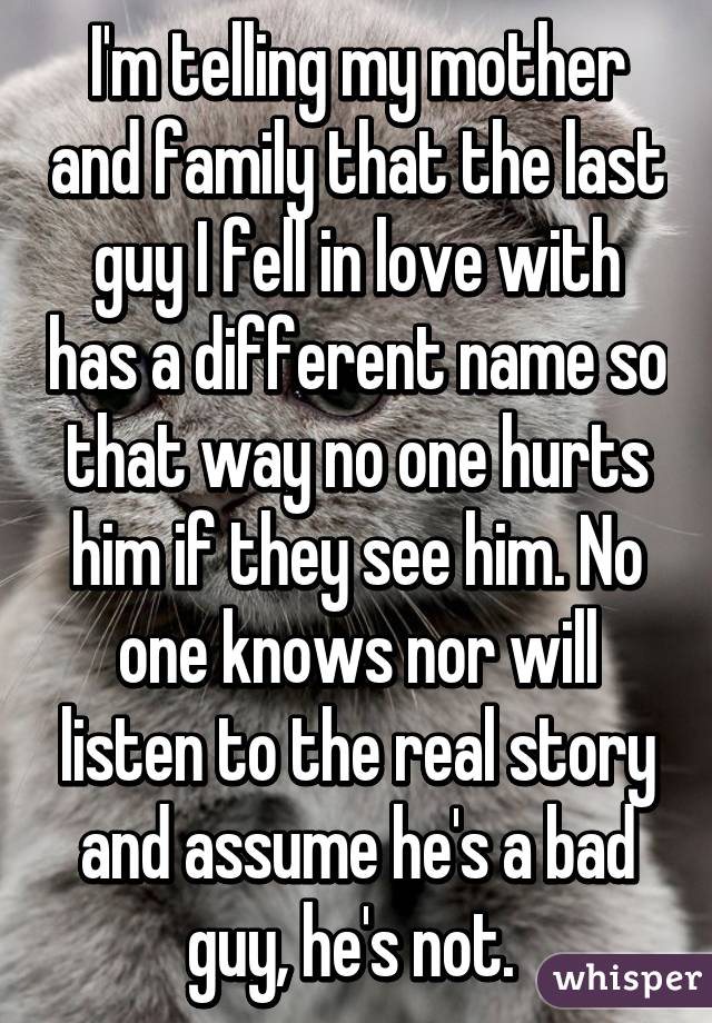 I'm telling my mother and family that the last guy I fell in love with has a different name so that way no one hurts him if they see him. No one knows nor will listen to the real story and assume he's a bad guy, he's not. 