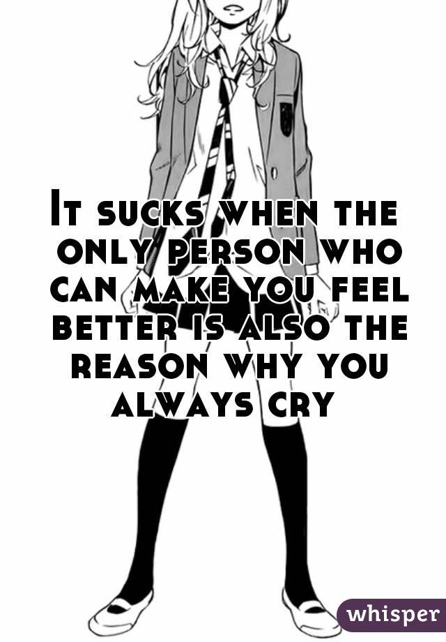 It sucks when the only person who can make you feel better is also the reason why you always cry 