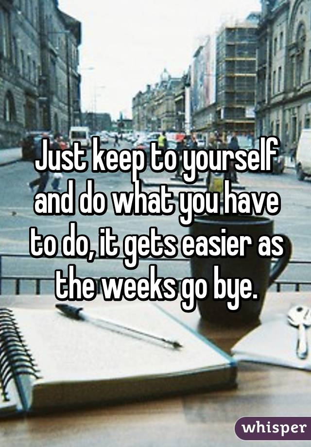 Just keep to yourself and do what you have to do, it gets easier as the weeks go bye.