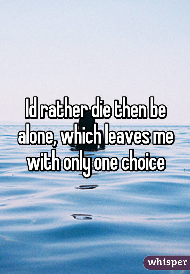 Id rather die then be alone, which leaves me with only one choice