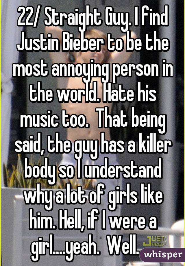 22/ Straight Guy. I find Justin Bieber to be the most annoying person in the world. Hate his music too.  That being said, the guy has a killer body so I understand why a lot of girls like him. Hell, if I were a girl....yeah.  Well......