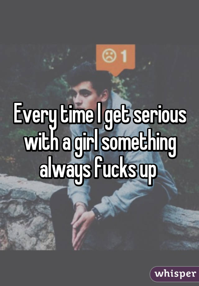 Every time I get serious with a girl something always fucks up 