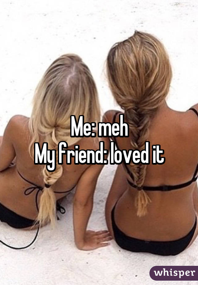 Me: meh
My friend: loved it