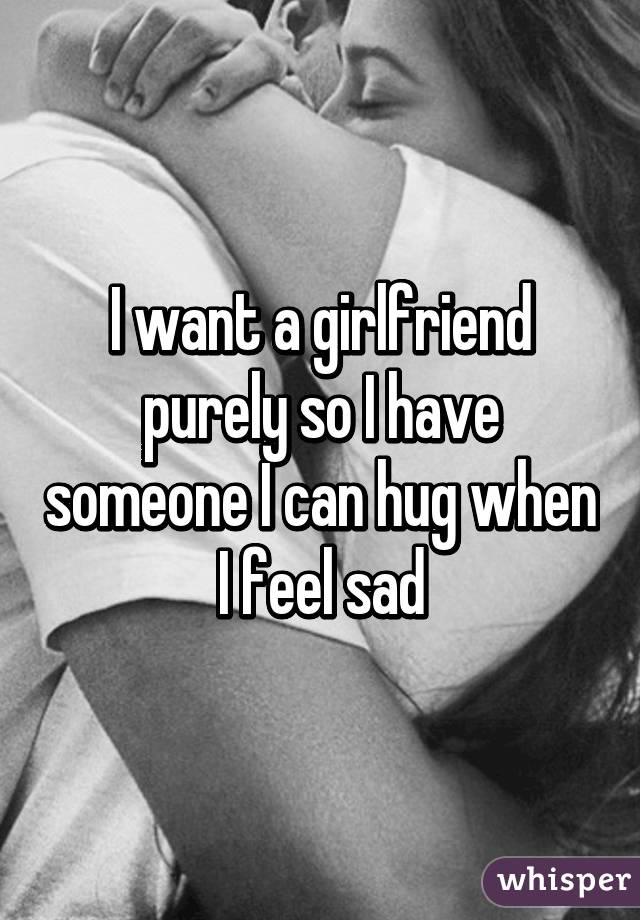 I want a girlfriend purely so I have someone I can hug when I feel sad