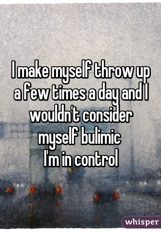 I make myself throw up a few times a day and I wouldn't consider myself bulimic 
I'm in control