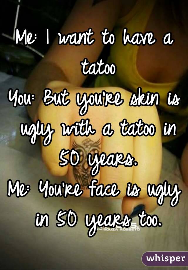 Me: I want to have a tatoo
You: But you're skin is ugly with a tatoo in 50 years.
Me: You're face is ugly in 50 years too.