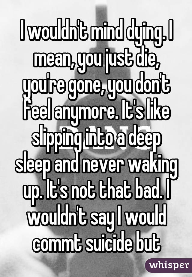 I wouldn't mind dying. I mean, you just die, you're gone, you don't feel anymore. It's like slipping into a deep sleep and never waking up. It's not that bad. I wouldn't say I would commt suicide but