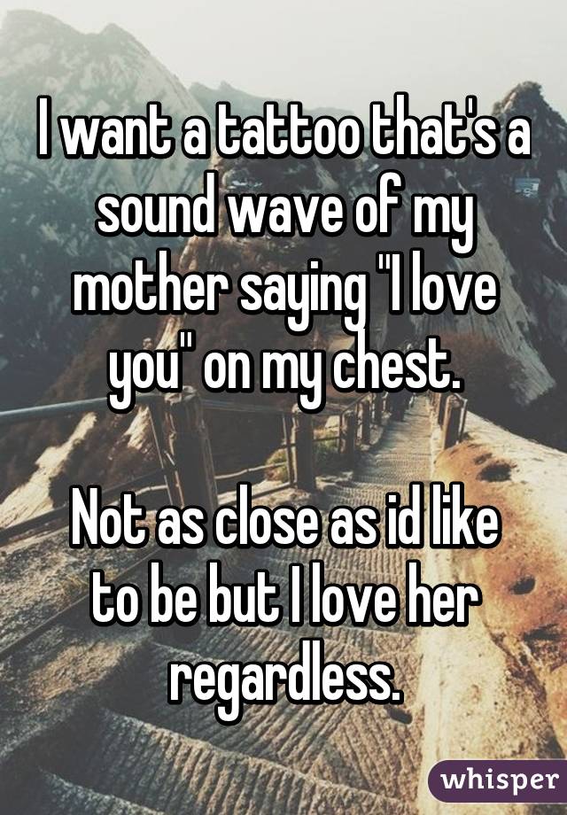 I want a tattoo that's a sound wave of my mother saying "I love you" on my chest.

Not as close as id like to be but I love her regardless.