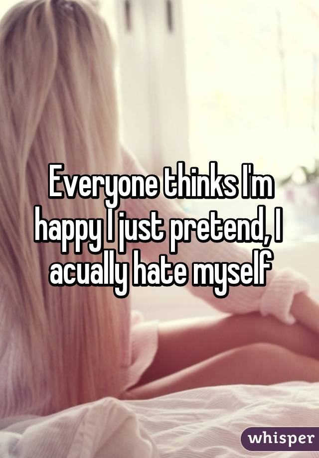 Everyone thinks I'm happy I just pretend, I  acually hate myself