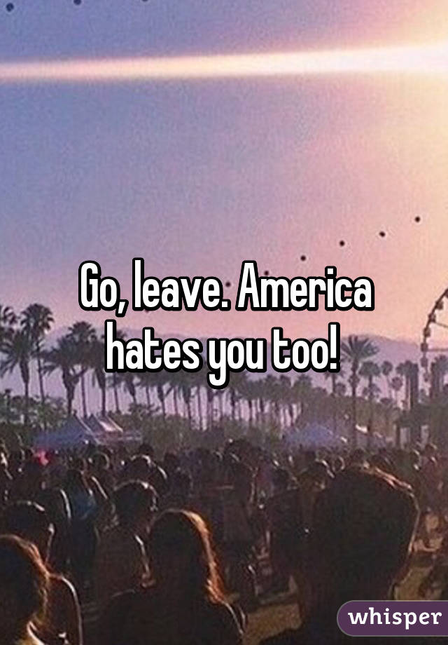 Go, leave. America hates you too! 