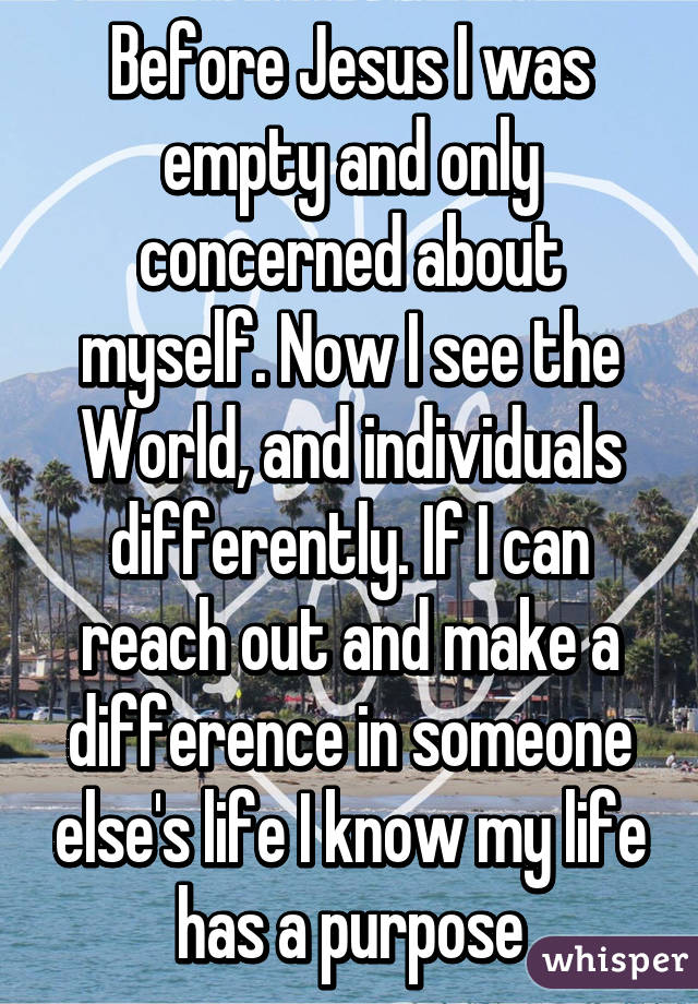 Before Jesus I was empty and only concerned about myself. Now I see the World, and individuals differently. If I can reach out and make a difference in someone else's life I know my life has a purpose