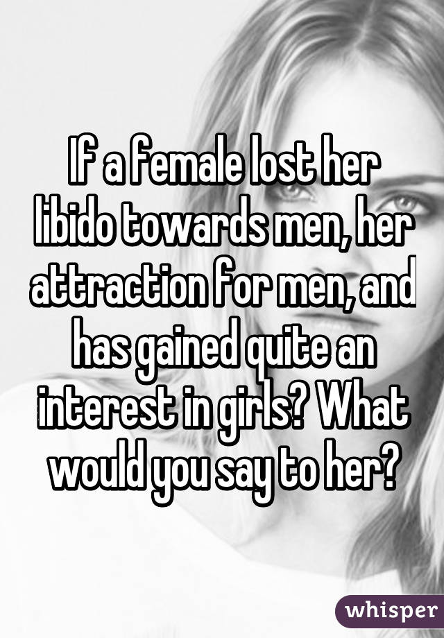 If a female lost her libido towards men, her attraction for men, and has gained quite an interest in girls? What would you say to her?