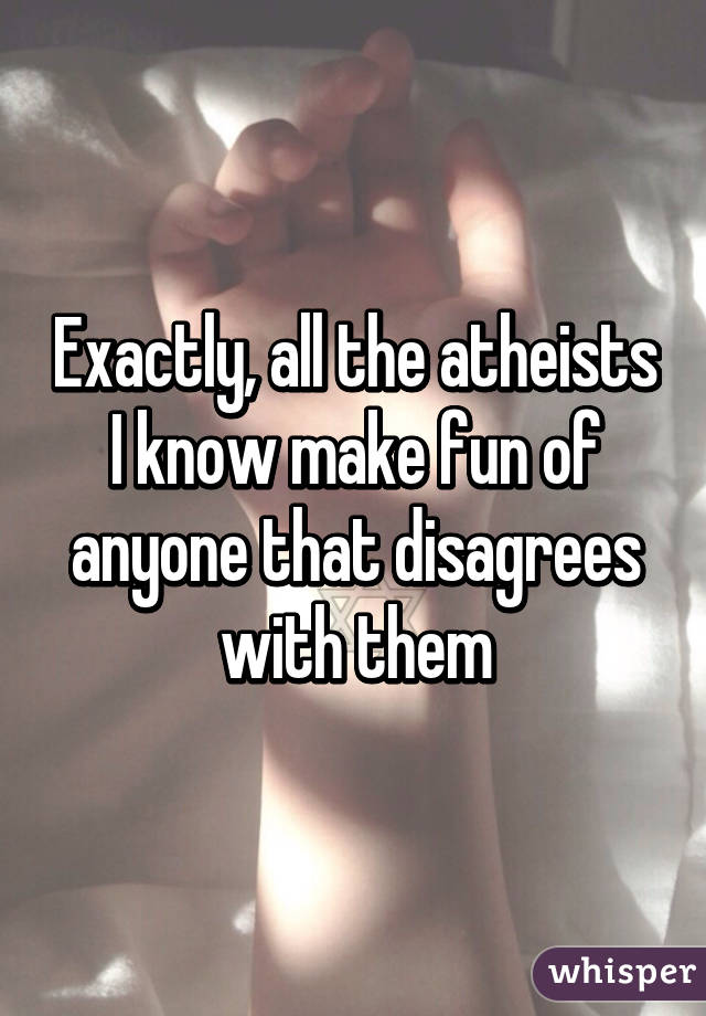 Exactly, all the atheists I know make fun of anyone that disagrees with them