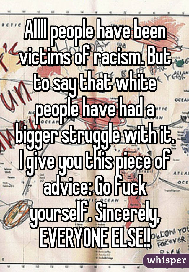 Allll people have been victims of racism. But to say that white people have had a bigger struggle with it. I give you this piece of advice: Go fuck yourself. Sincerely, EVERYONE ELSE!!