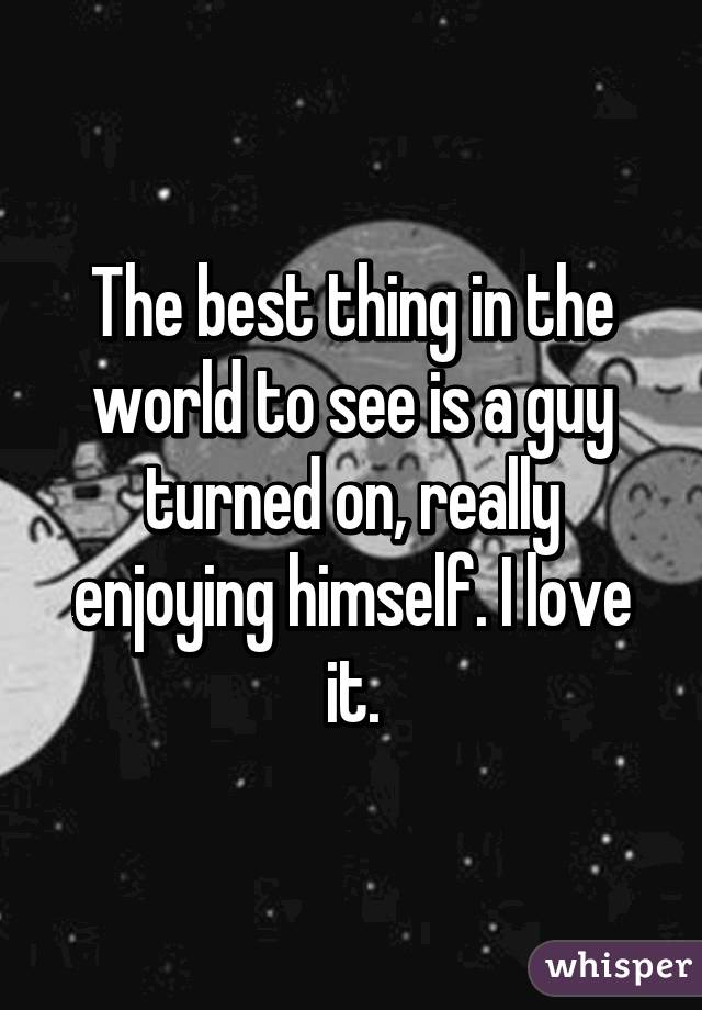 The best thing in the world to see is a guy turned on, really enjoying himself. I love it.