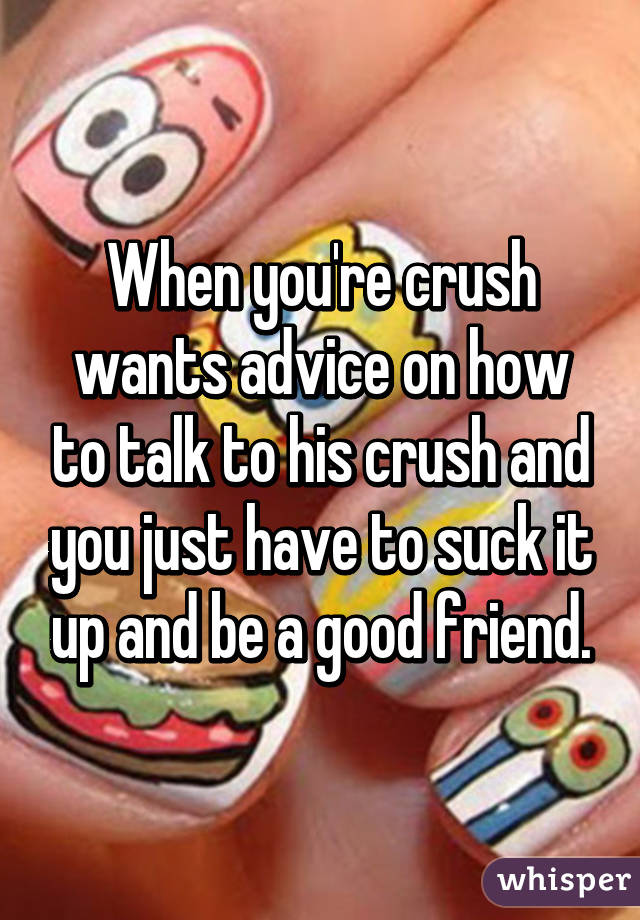 When you're crush wants advice on how to talk to his crush and you just have to suck it up and be a good friend.