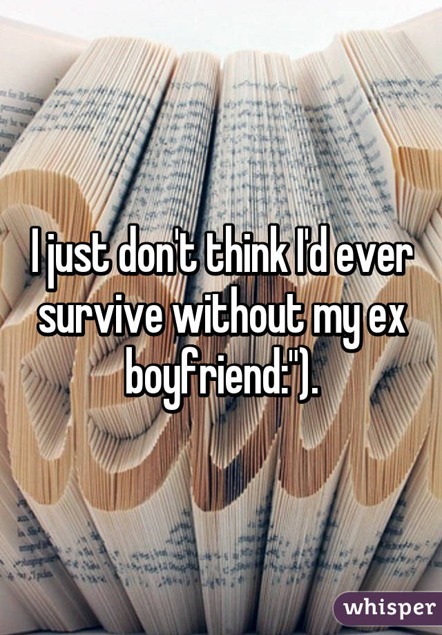 I just don't think I'd ever survive without my ex boyfriend:").