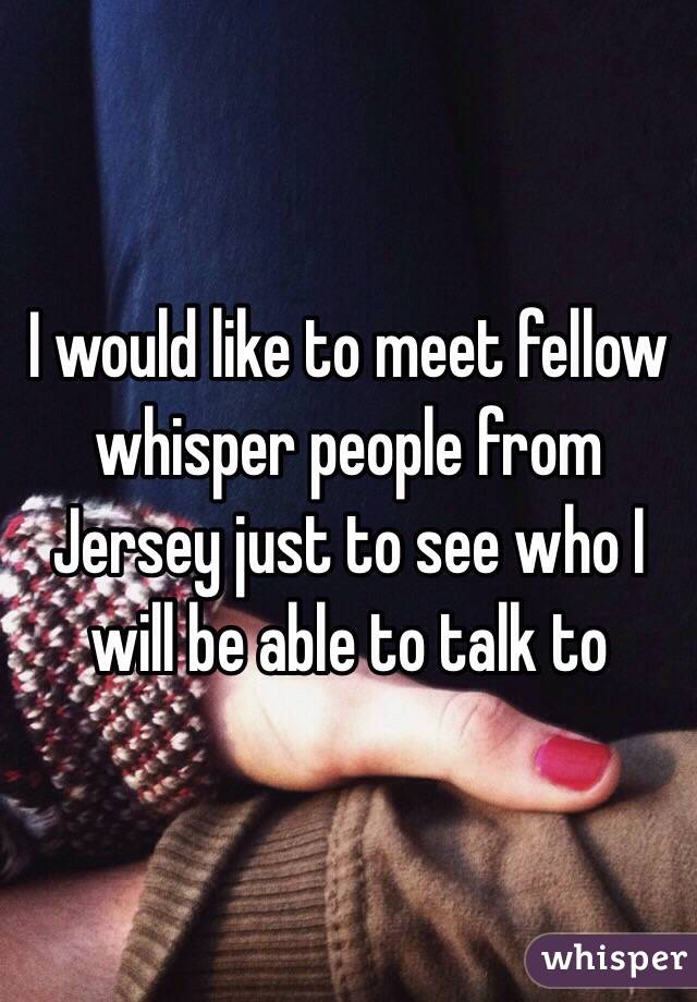 I would like to meet fellow whisper people from Jersey just to see who I will be able to talk to 