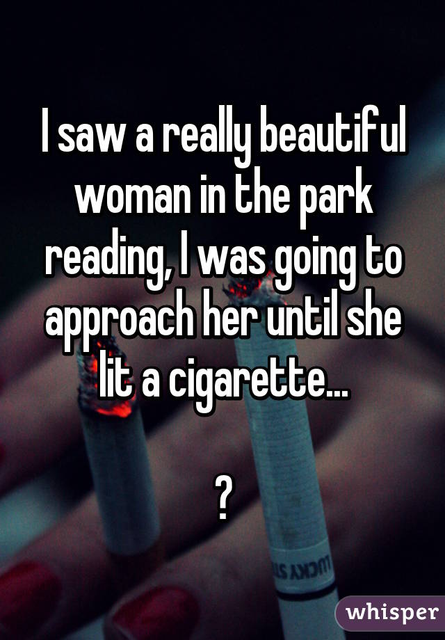 I saw a really beautiful woman in the park reading, I was going to approach her until she lit a cigarette...

😔