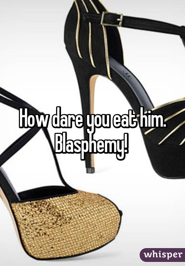 How dare you eat him. Blasphemy! 