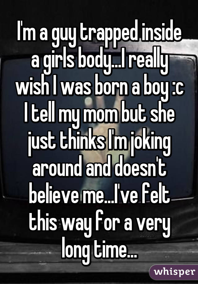 I'm a guy trapped inside a girls body...I really wish I was born a boy :c
I tell my mom but she just thinks I'm joking around and doesn't believe me...I've felt this way for a very long time...