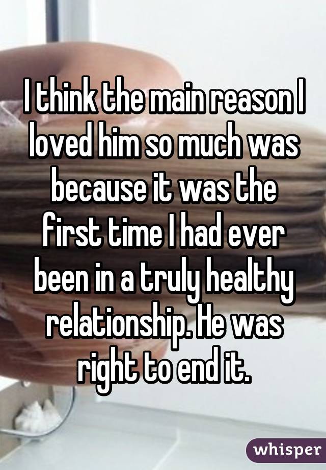 I think the main reason I loved him so much was because it was the first time I had ever been in a truly healthy relationship. He was right to end it.