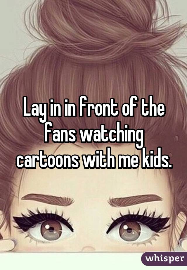 Lay in in front of the fans watching cartoons with me kids.