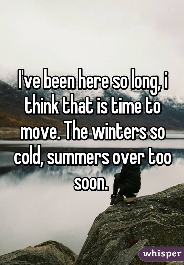 I've been here so long, i think that is time to move. The winters so cold, summers over too soon. 