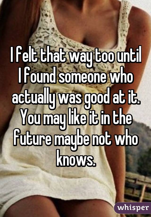 I felt that way too until I found someone who actually was good at it. You may like it in the future maybe not who knows.