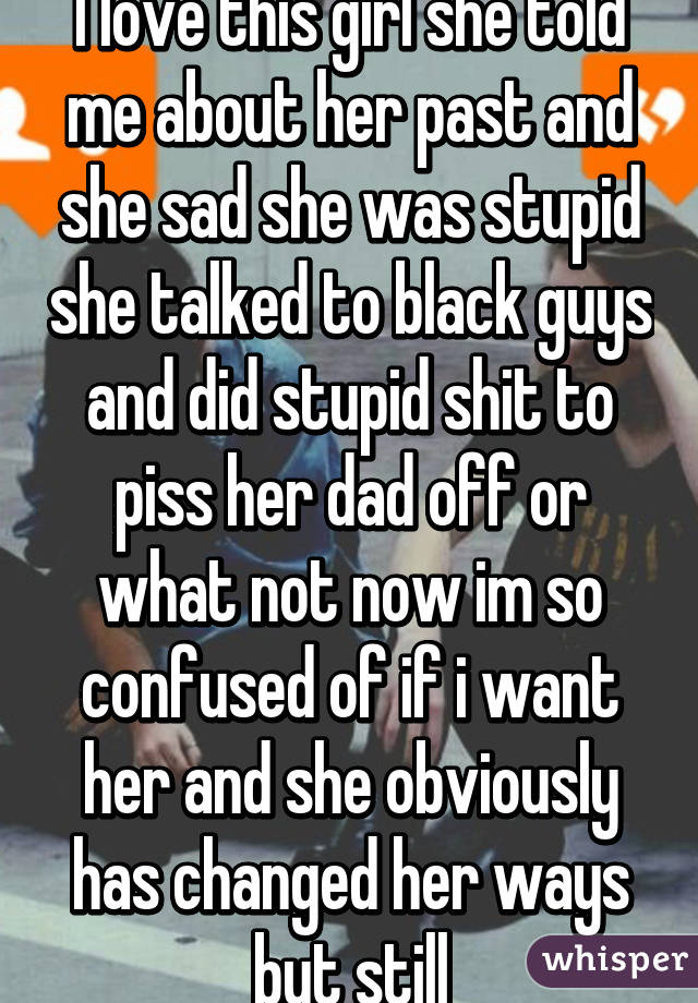 I love this girl she told me about her past and she sad she was stupid she talked to black guys and did stupid shit to piss her dad off or what not now im so confused of if i want her and she obviously has changed her ways but still