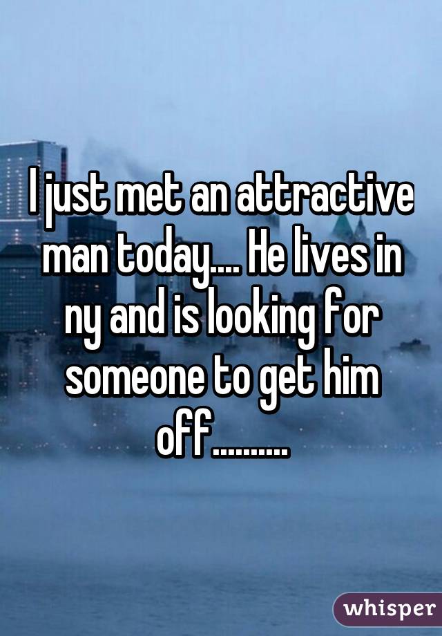 I just met an attractive man today.... He lives in ny and is looking for someone to get him off..........