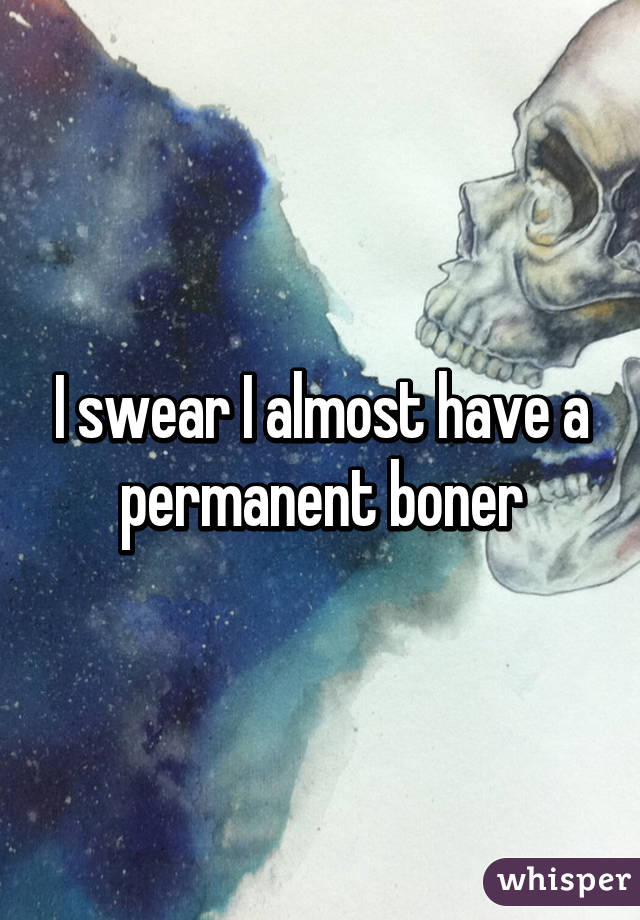 I swear I almost have a permanent boner