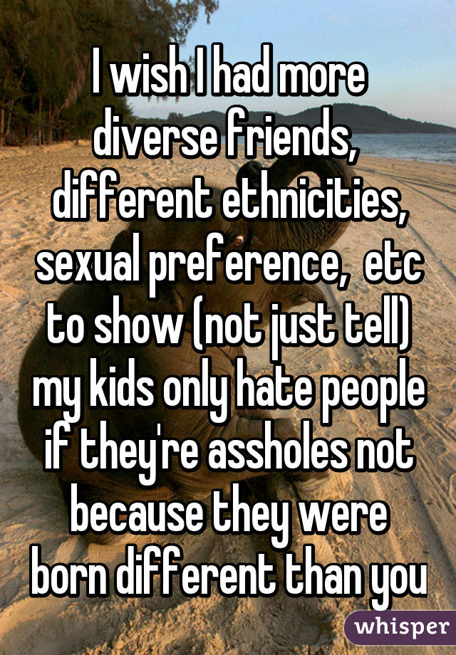 I wish I had more diverse friends,  different ethnicities, sexual preference,  etc to show (not just tell) my kids only hate people if they're assholes not because they were born different than you