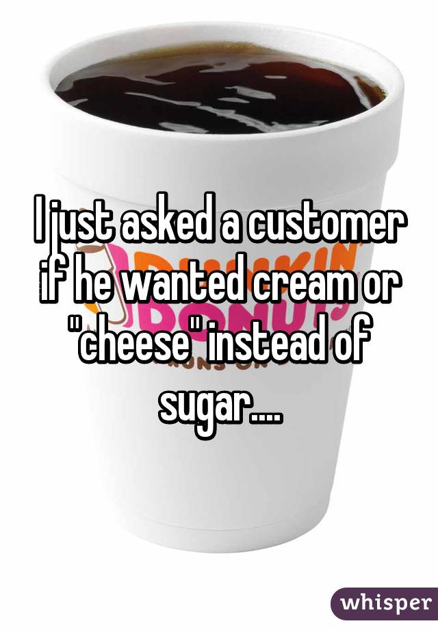 I just asked a customer if he wanted cream or "cheese" instead of sugar....