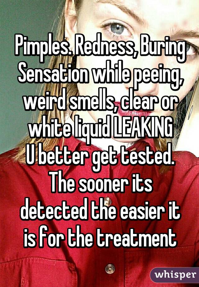 Pimples. Redness, Buring Sensation while peeing, weird smells, clear or white liquid LEAKING
U better get tested. The sooner its detected the easier it is for the treatment