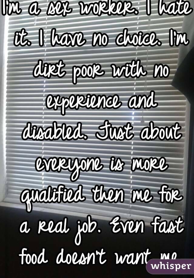 I'm a sex worker. I hate it. I have no choice. I'm dirt poor with no experience and disabled. Just about everyone is more qualified then me for a real job. Even fast food doesn't want me.