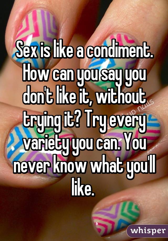 Sex is like a condiment. How can you say you don't like it, without trying it? Try every variety you can. You never know what you'll like. 