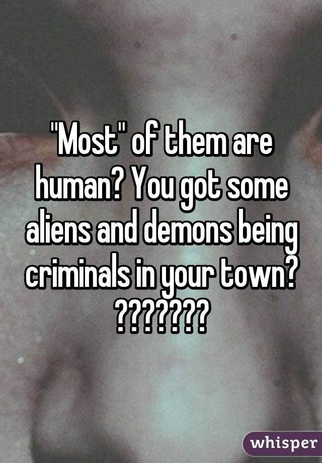 "Most" of them are human? You got some aliens and demons being criminals in your town? 😂😂😂😂😂😂😂